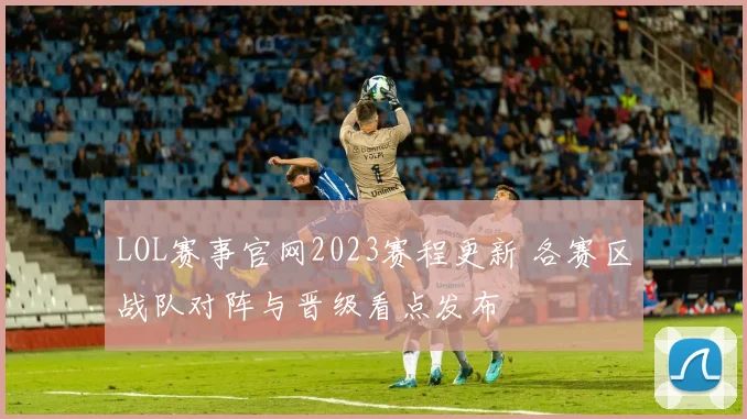 LOL赛事官网2023赛程更新 各赛区战队对阵与晋级看点发布