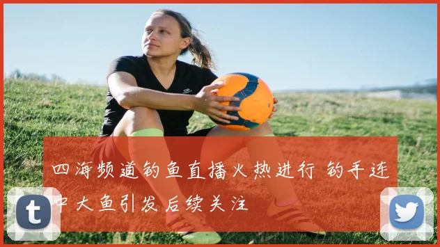 四海频道钓鱼直播火热进行 钓手连中大鱼引发后续关注